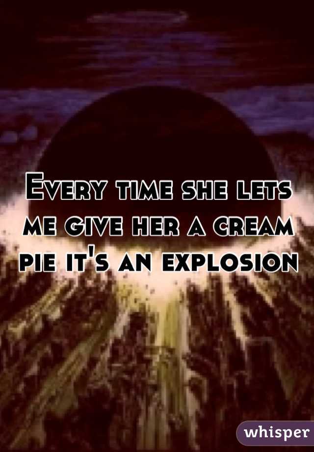 Every time she lets me give her a cream pie it's an explosion