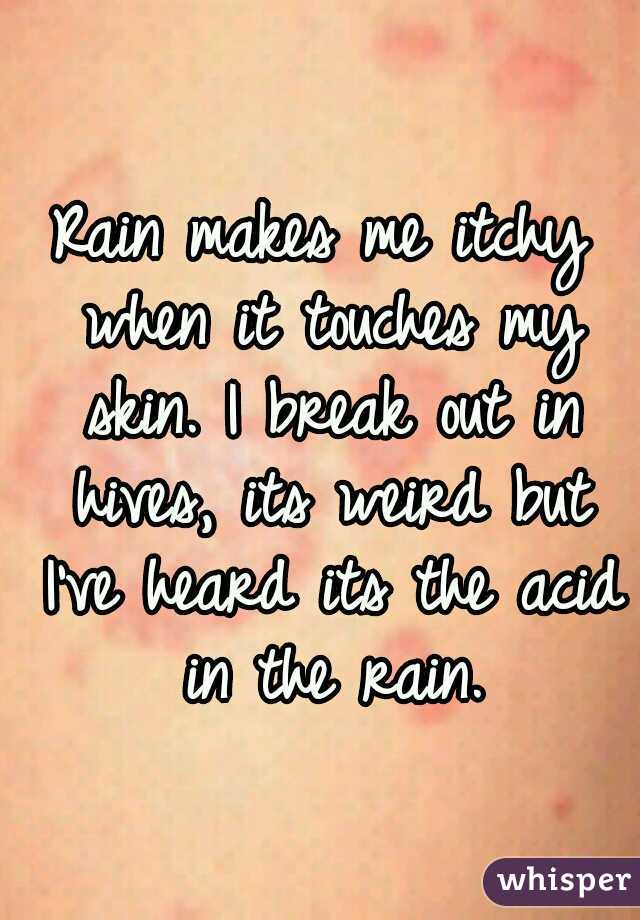 Rain makes me itchy when it touches my skin. I break out in hives, its weird but I've heard its the acid in the rain.