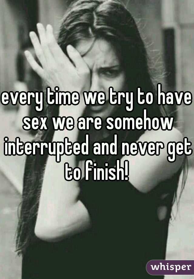 every time we try to have sex we are somehow interrupted and never get to finish! 