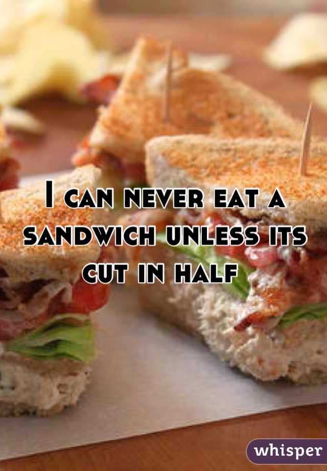 I can never eat a sandwich unless its cut in half 