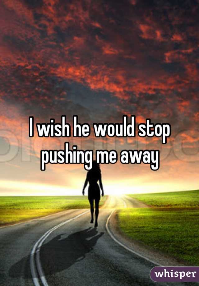 I wish he would stop pushing me away