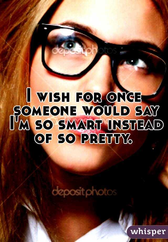 I wish for once someone would say I'm so smart instead of so pretty. 
