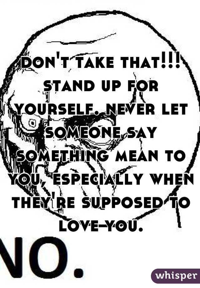 don't take that!!! stand up for yourself. never let someone say something mean to you, especially when they're supposed to love you.