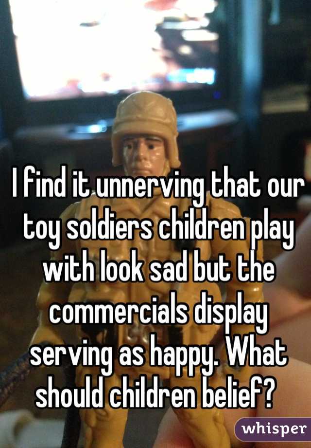 I find it unnerving that our toy soldiers children play with look sad but the commercials display serving as happy. What should children belief? 