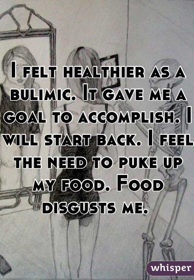 I felt healthier as a bulimic. It gave me a goal to accomplish. I will start back. I feel the need to puke up my food. Food disgusts me. 