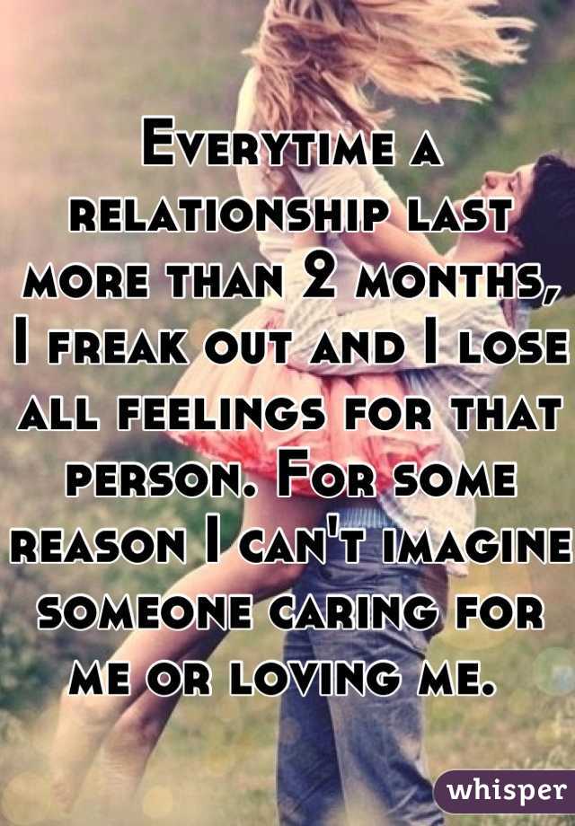 Everytime a relationship last more than 2 months, I freak out and I lose all feelings for that person. For some reason I can't imagine someone caring for me or loving me. 