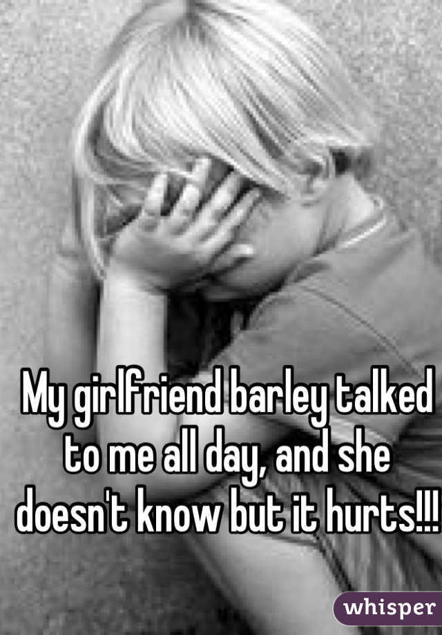 My girlfriend barley talked to me all day, and she doesn't know but it hurts!!! 