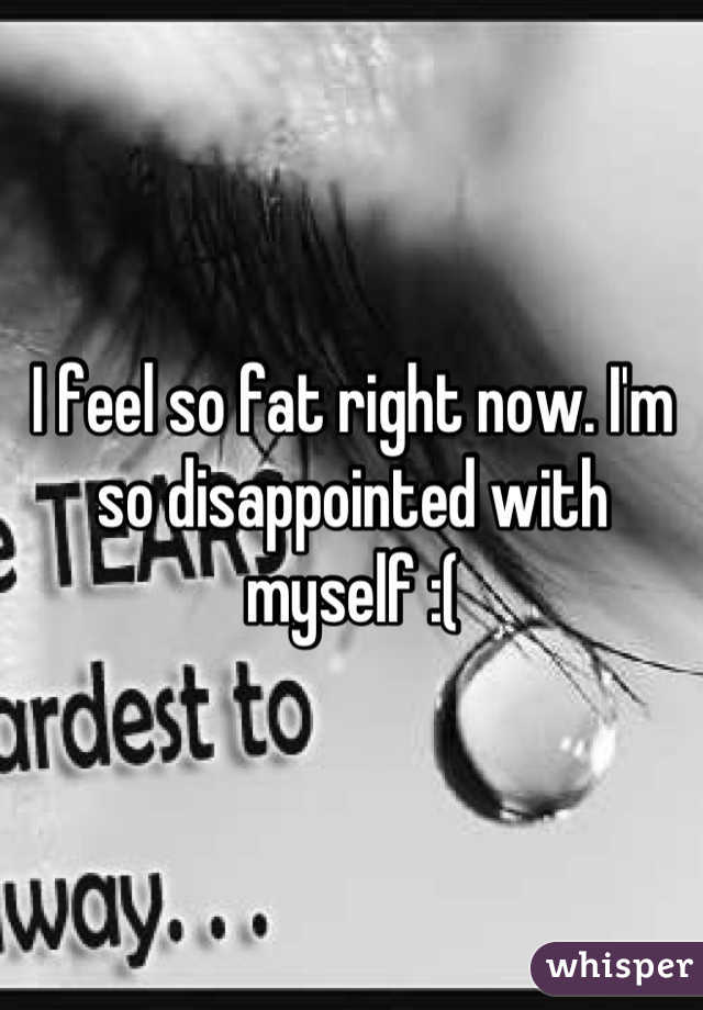 I feel so fat right now. I'm so disappointed with myself :(