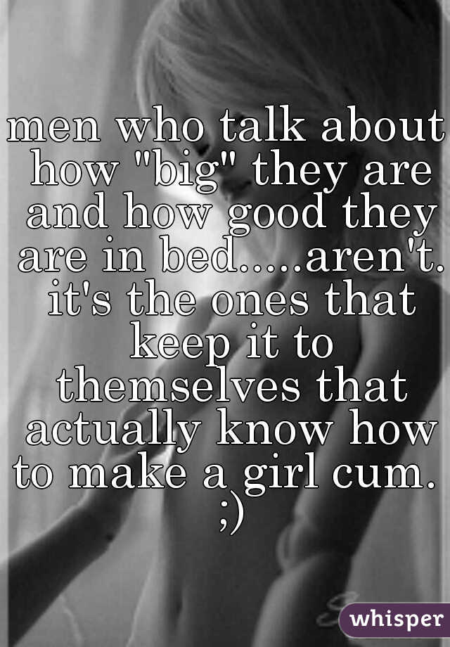 men who talk about how "big" they are and how good they are in bed.....aren't. it's the ones that keep it to themselves that actually know how to make a girl cum.  ;)