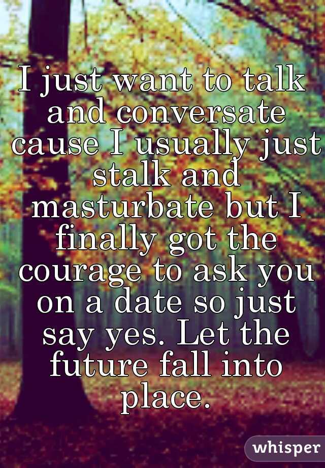 I just want to talk and conversate cause I usually just stalk and masturbate but I finally got the courage to ask you on a date so just say yes. Let the future fall into place.