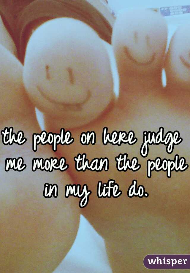 the people on here judge me more than the people in my life do.