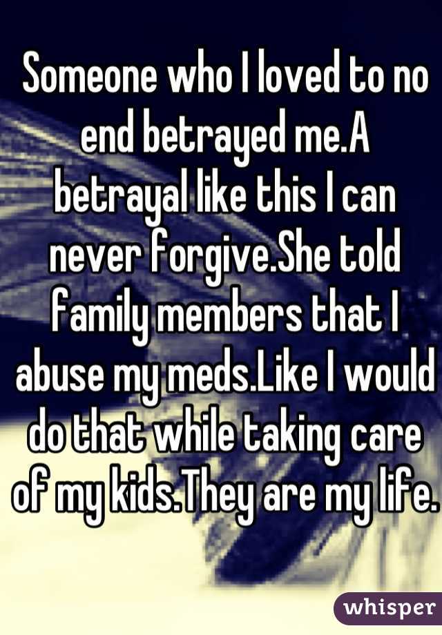 Someone who I loved to no end betrayed me.A betrayal like this I can never forgive.She told family members that I abuse my meds.Like I would do that while taking care of my kids.They are my life.