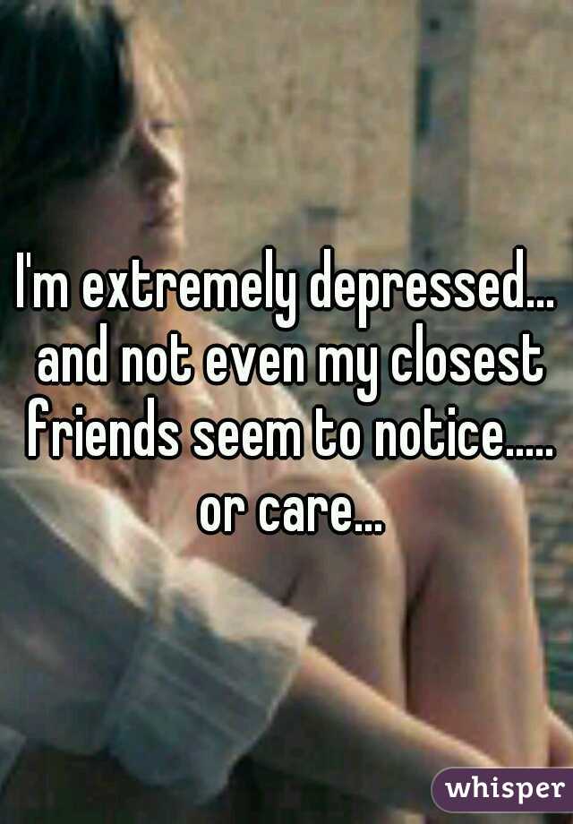 I'm extremely depressed... and not even my closest friends seem to notice..... or care...