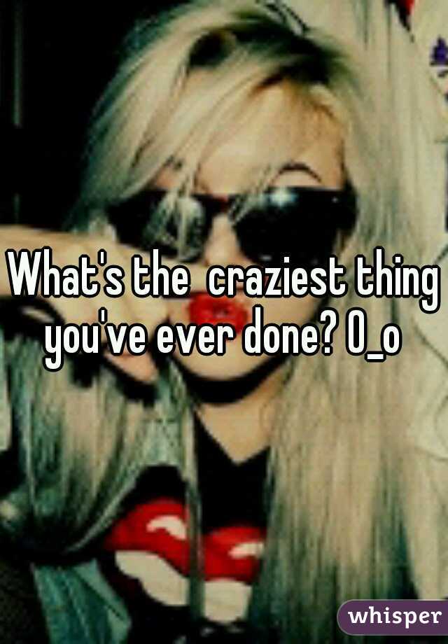 What's the  craziest thing you've ever done? 0_o 
