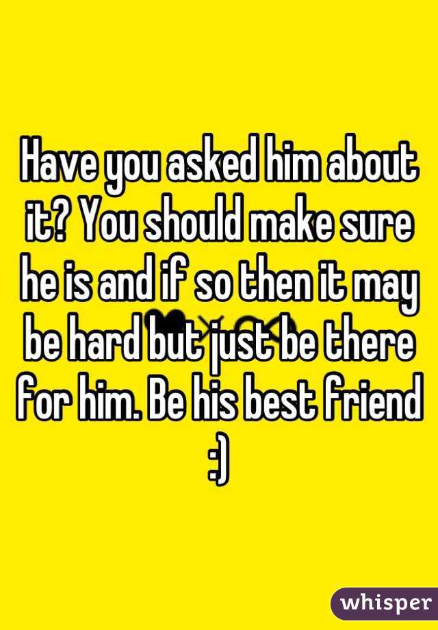 Have you asked him about it? You should make sure he is and if so then it may be hard but just be there for him. Be his best friend :)
