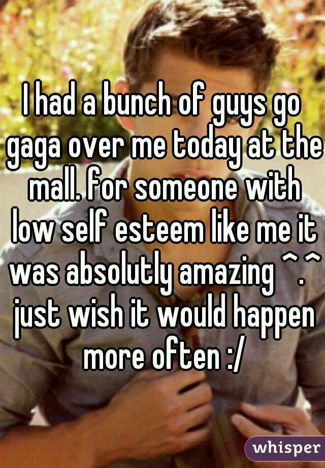 I had a bunch of guys go gaga over me today at the mall. for someone with low self esteem like me it was absolutly amazing ^.^ just wish it would happen more often :/