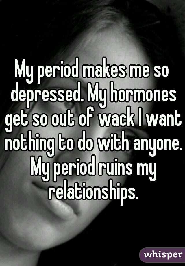 My period makes me so depressed. My hormones get so out of wack I want nothing to do with anyone. My period ruins my relationships.