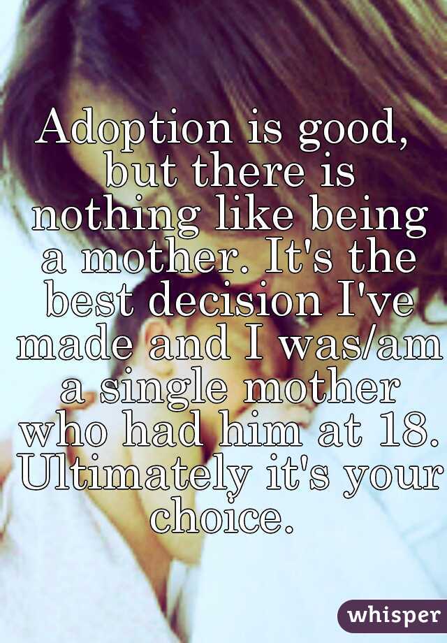 Adoption is good, but there is nothing like being a mother. It's the best decision I've made and I was/am a single mother who had him at 18. Ultimately it's your choice. 
