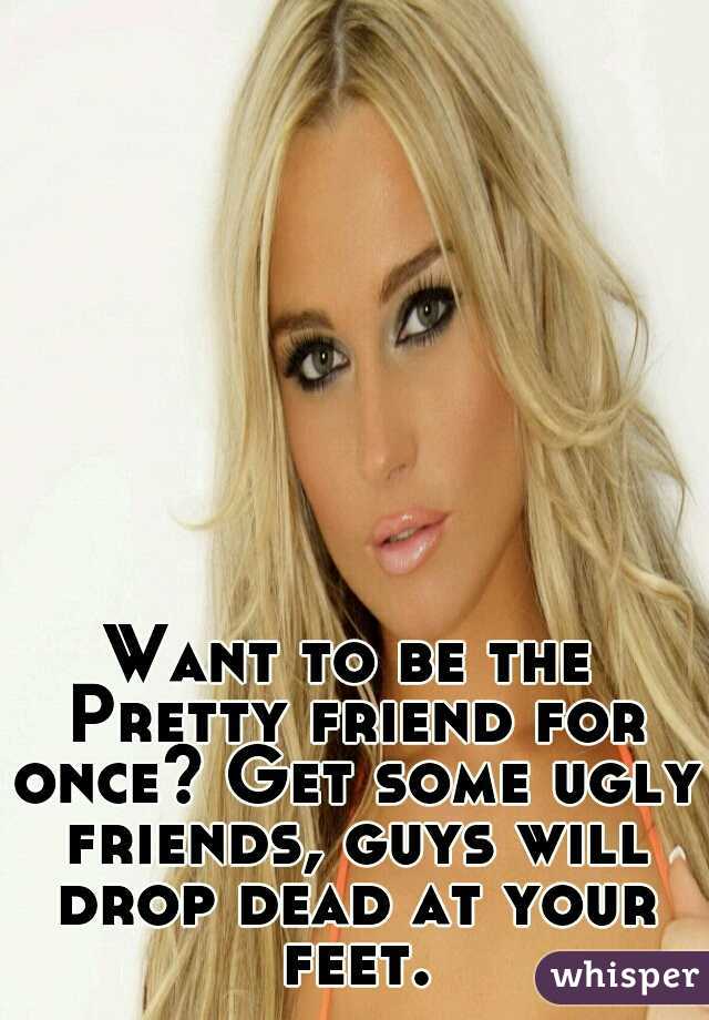 Want to be the Pretty friend for once? Get some ugly friends, guys will drop dead at your feet.