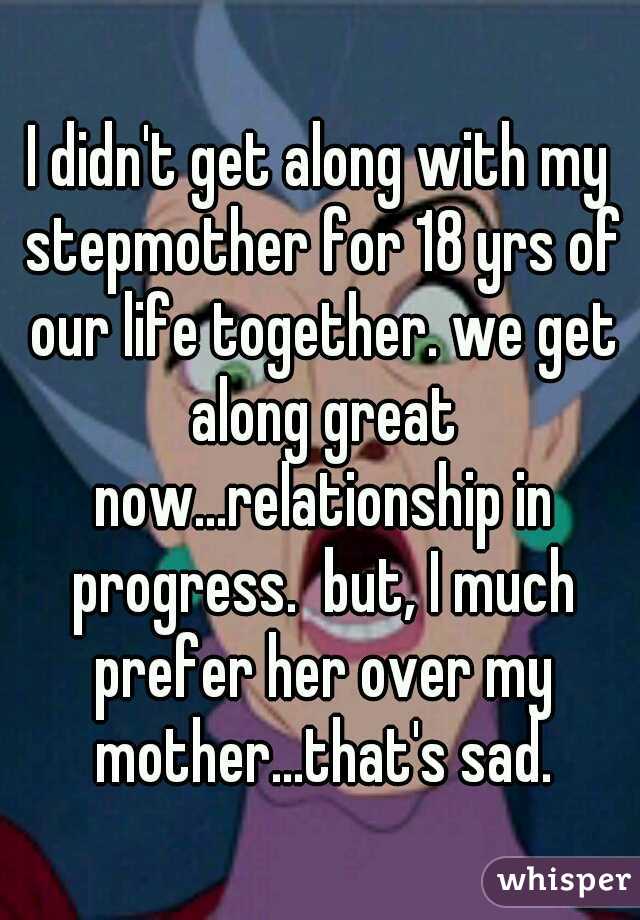 I didn't get along with my stepmother for 18 yrs of our life together. we get along great now...relationship in progress.  but, I much prefer her over my mother...that's sad.