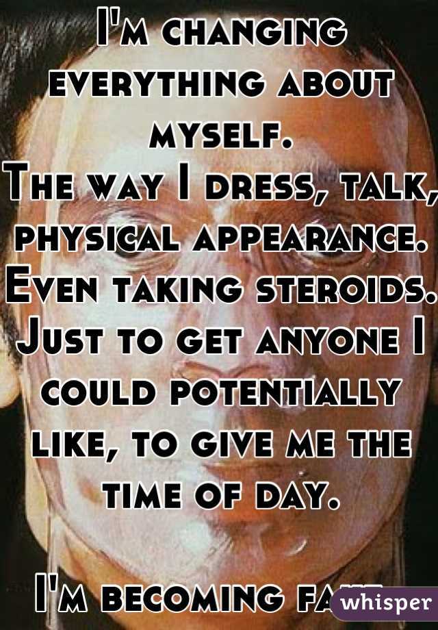 I'm changing everything about myself.
The way I dress, talk, physical appearance. Even taking steroids. Just to get anyone I could potentially like, to give me the time of day. 

I'm becoming fake. 