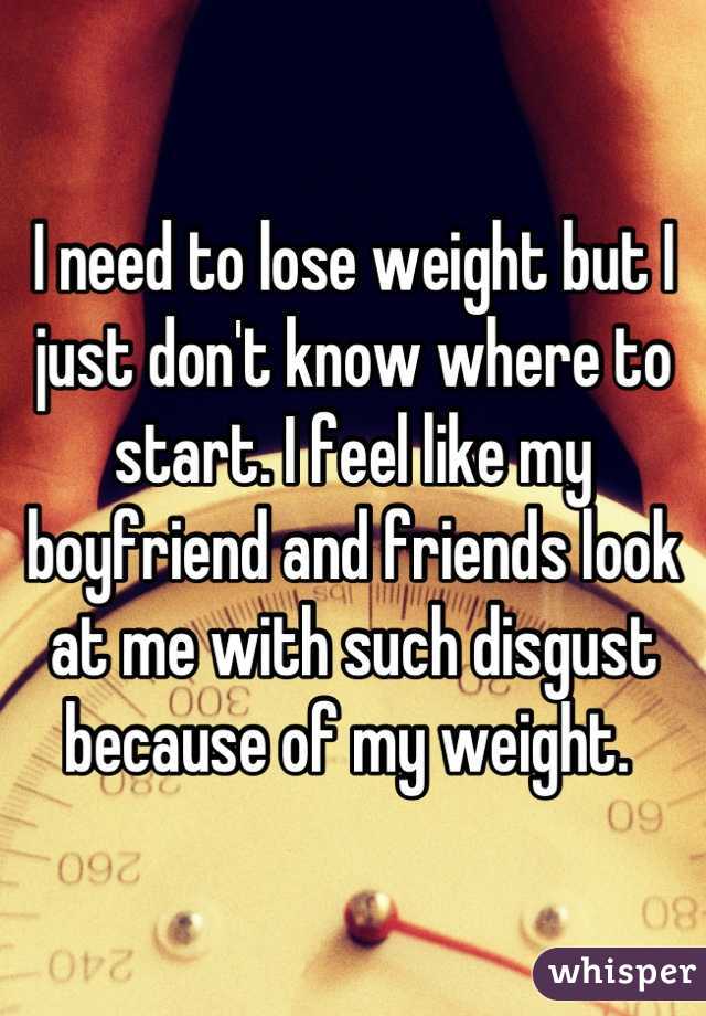 I need to lose weight but I just don't know where to start. I feel like my boyfriend and friends look at me with such disgust because of my weight. 