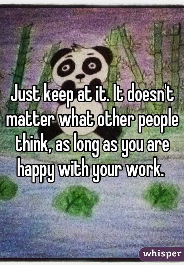 Just keep at it. It doesn't matter what other people think, as long as you are happy with your work. 