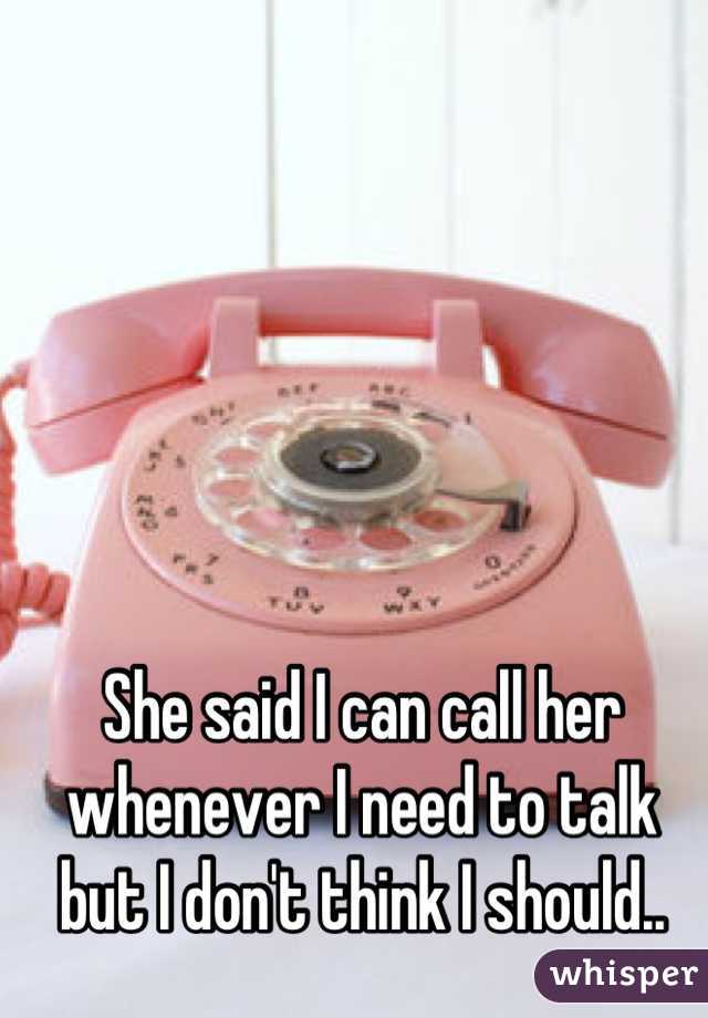 She said I can call her whenever I need to talk but I don't think I should..