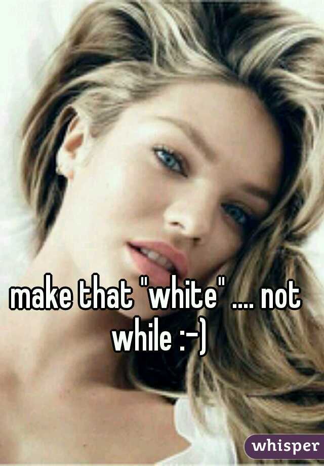 make that "white" .... not while :-)