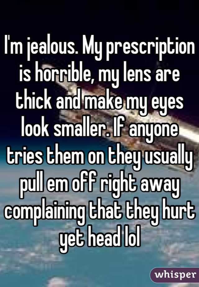 I'm jealous. My prescription is horrible, my lens are thick and make my eyes look smaller. If anyone tries them on they usually pull em off right away complaining that they hurt yet head lol