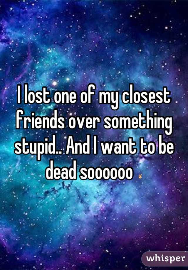 I lost one of my closest friends over something stupid.. And I want to be dead soooooo ✌
