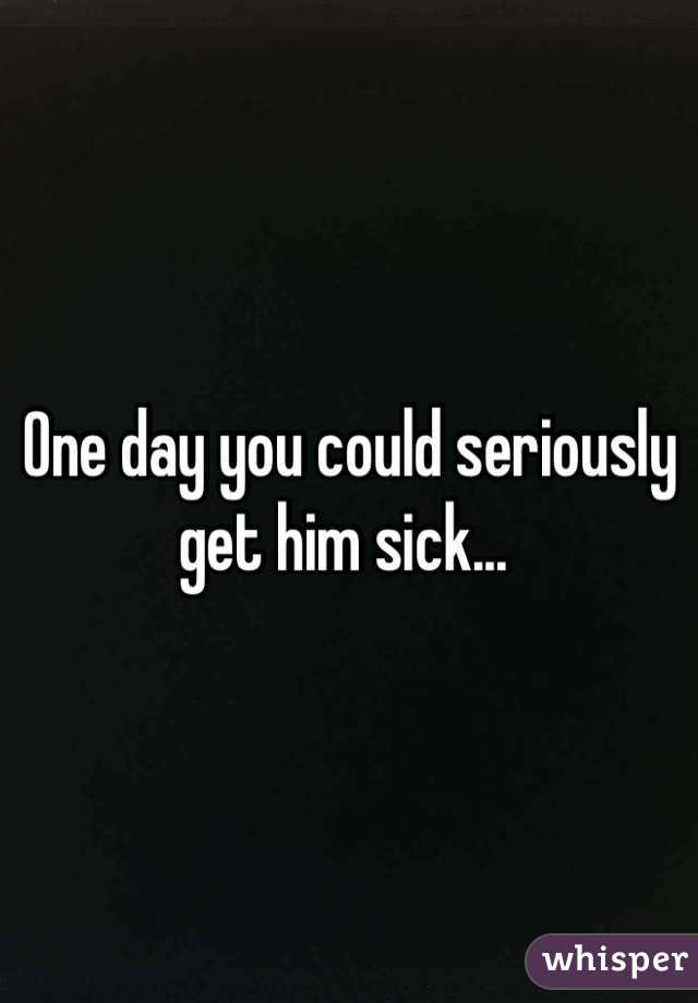 One day you could seriously get him sick... 