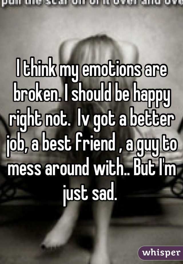 I think my emotions are broken. I should be happy right not.  Iv got a better job, a best friend , a guy to mess around with.. But I'm just sad. 