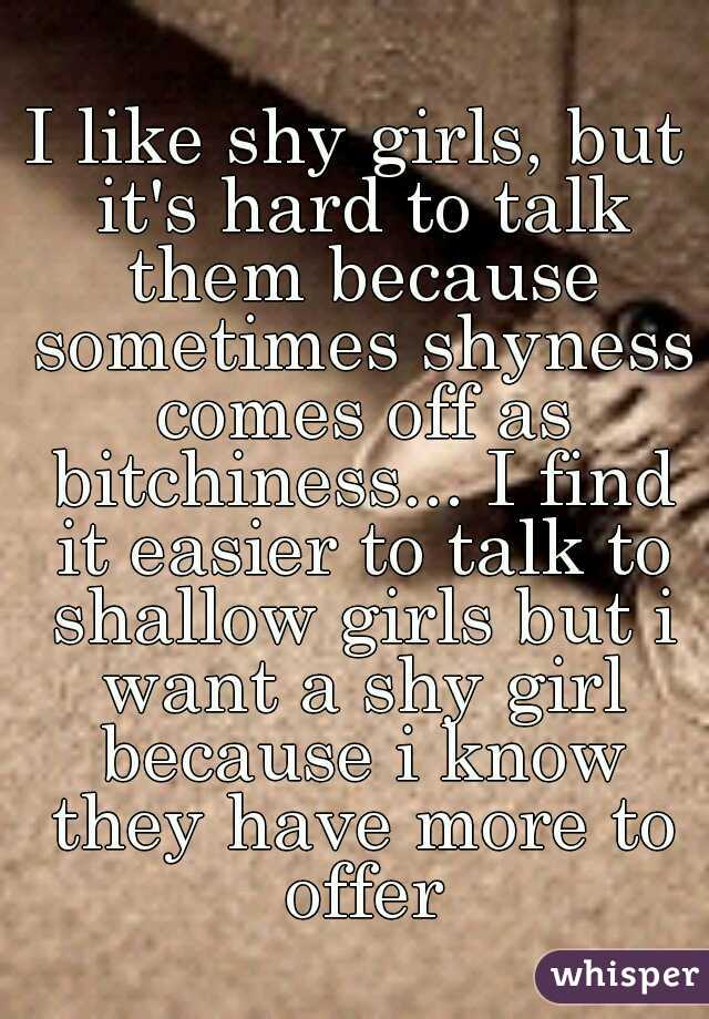 I like shy girls, but it's hard to talk them because sometimes shyness comes off as bitchiness... I find it easier to talk to shallow girls but i want a shy girl because i know they have more to offer