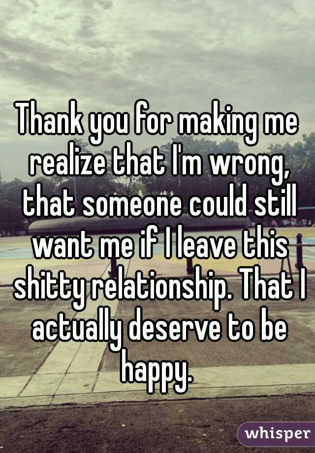 Thank you for making me realize that I'm wrong, that someone could still want me if I leave this shitty relationship. That I actually deserve to be happy. 