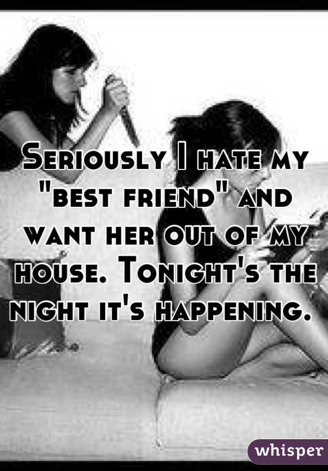 Seriously I hate my "best friend" and want her out of my house. Tonight's the night it's happening. 