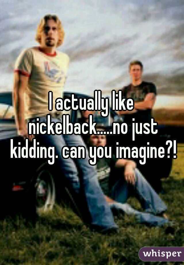 I actually like nickelback.....no just kidding. can you imagine?!