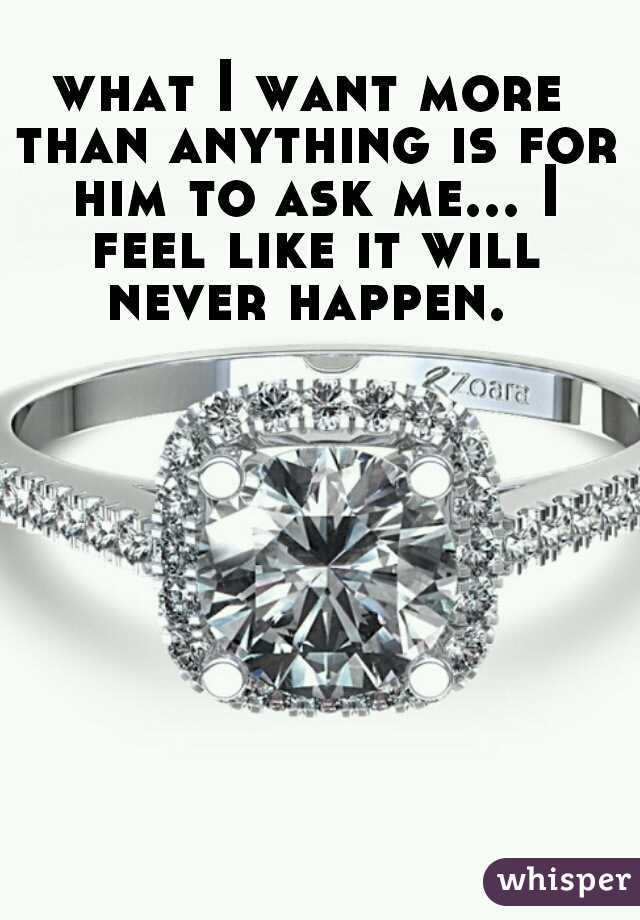 what I want more than anything is for him to ask me... I feel like it will never happen. 