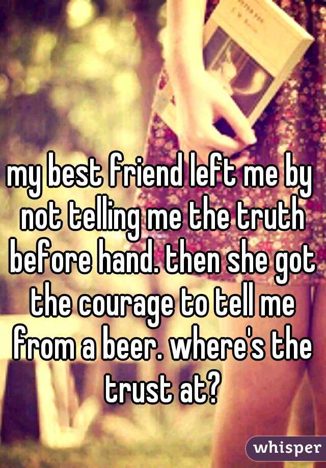 my best friend left me by not telling me the truth before hand. then she got the courage to tell me from a beer. where's the trust at?