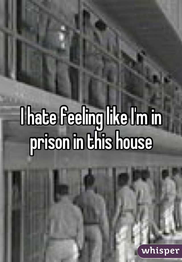 I hate feeling like I'm in prison in this house