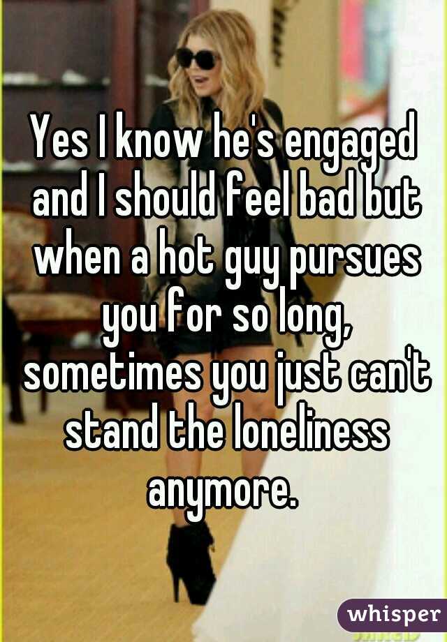 Yes I know he's engaged and I should feel bad but when a hot guy pursues you for so long, sometimes you just can't stand the loneliness anymore. 