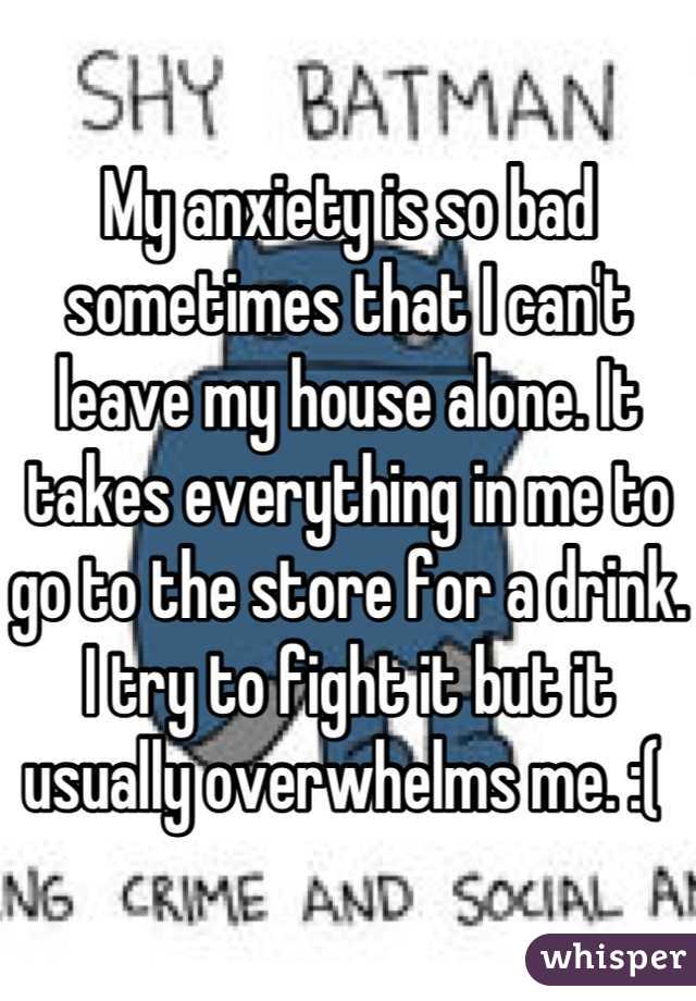 My anxiety is so bad sometimes that I can't leave my house alone. It takes everything in me to go to the store for a drink. I try to fight it but it usually overwhelms me. :( 