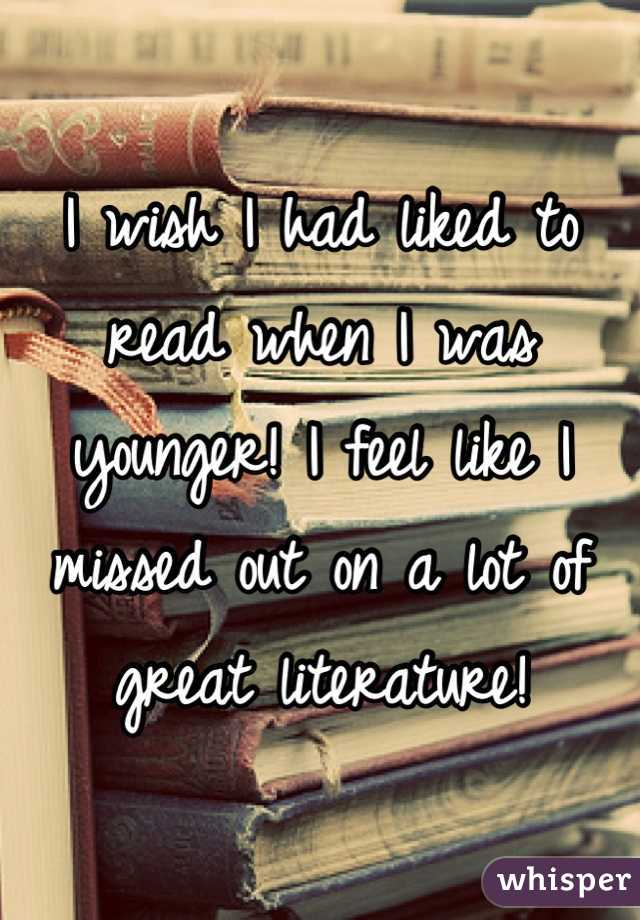I wish I had liked to read when I was younger! I feel like I missed out on a lot of great literature!