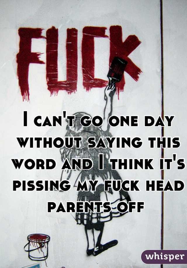 I can't go one day without saying this word and I think it's pissing my fuck head parents off 