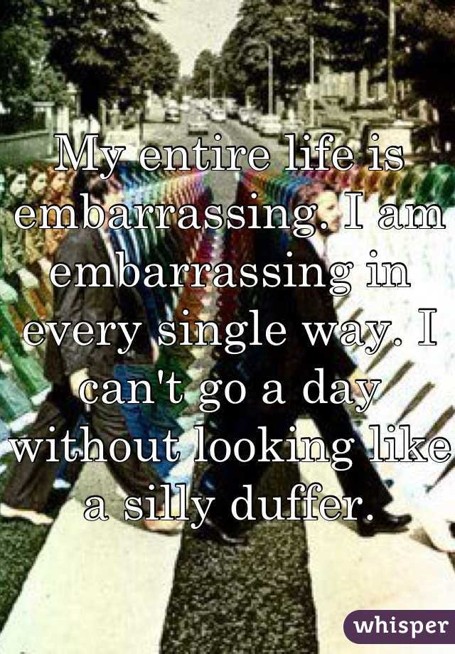My entire life is embarrassing. I am embarrassing in every single way. I can't go a day without looking like a silly duffer.