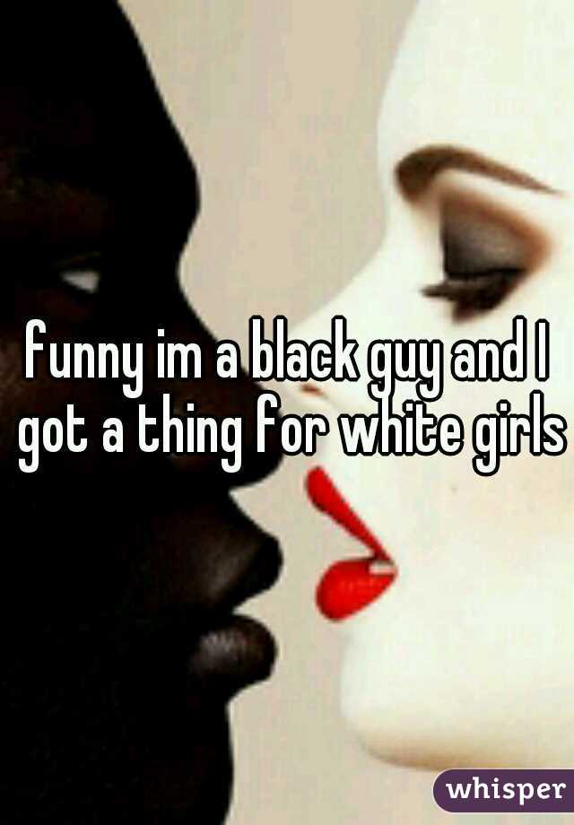 funny im a black guy and I got a thing for white girls