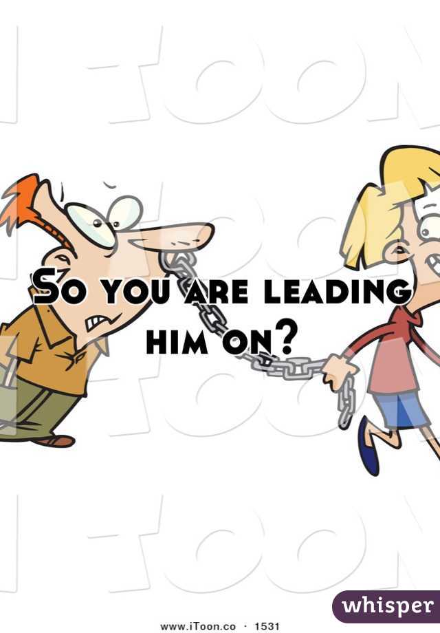 So you are leading him on?