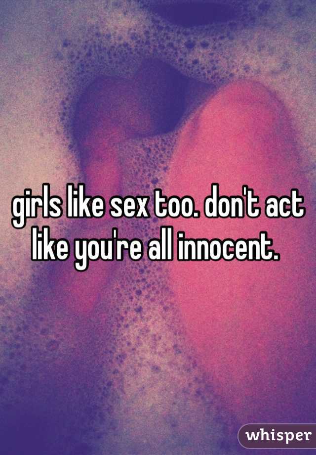 girls like sex too. don't act like you're all innocent. 