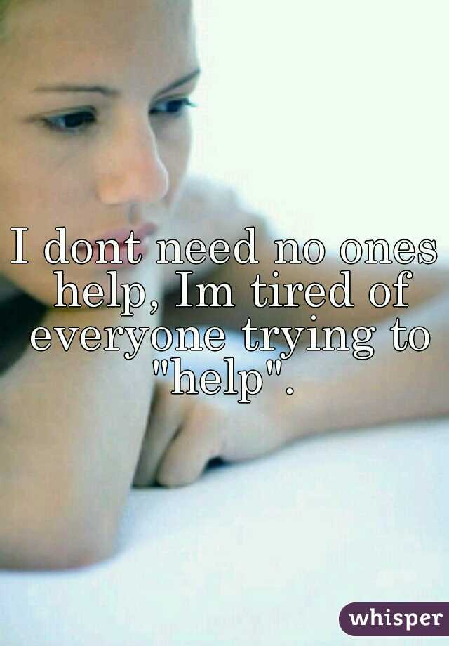 I dont need no ones help, Im tired of everyone trying to "help". 