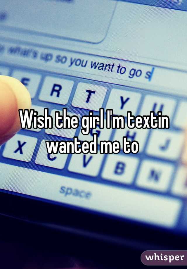Wish the girl I'm textin wanted me to 